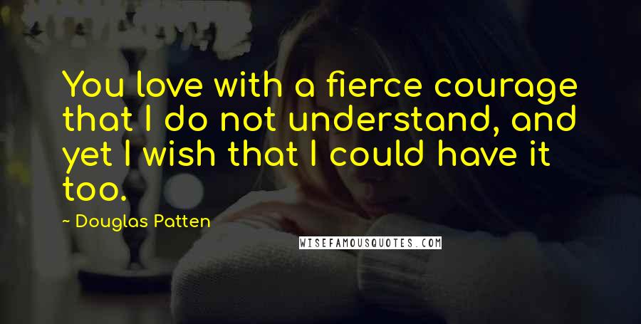 Douglas Patten Quotes: You love with a fierce courage that I do not understand, and yet I wish that I could have it too.