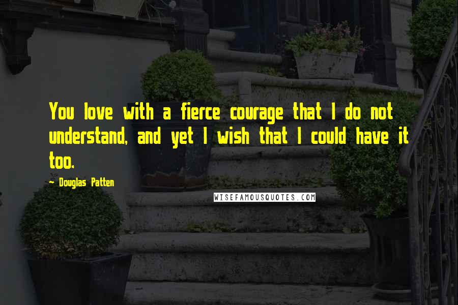 Douglas Patten Quotes: You love with a fierce courage that I do not understand, and yet I wish that I could have it too.