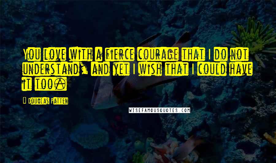 Douglas Patten Quotes: You love with a fierce courage that I do not understand, and yet I wish that I could have it too.