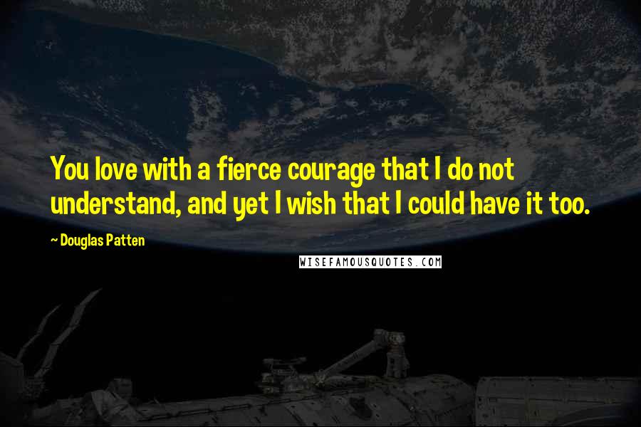 Douglas Patten Quotes: You love with a fierce courage that I do not understand, and yet I wish that I could have it too.