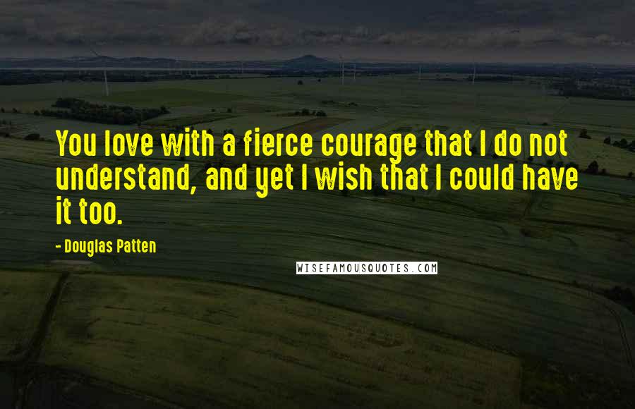 Douglas Patten Quotes: You love with a fierce courage that I do not understand, and yet I wish that I could have it too.