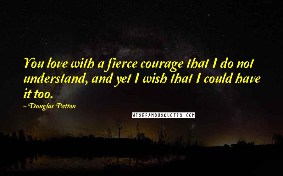 Douglas Patten Quotes: You love with a fierce courage that I do not understand, and yet I wish that I could have it too.