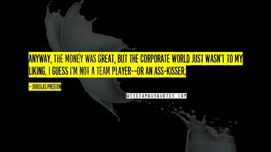 Douglas Preston Quotes: anyway, the money was great, but the corporate world just wasn't to my liking. i guess i'm not a team player--or an ass-kisser.
