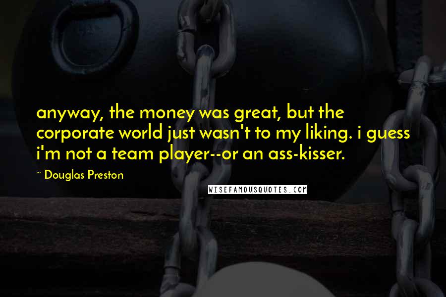 Douglas Preston Quotes: anyway, the money was great, but the corporate world just wasn't to my liking. i guess i'm not a team player--or an ass-kisser.