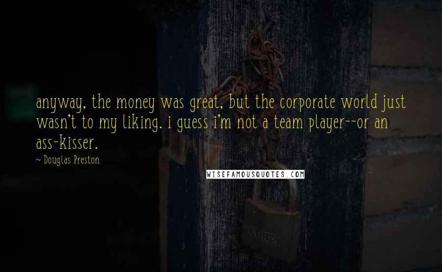 Douglas Preston Quotes: anyway, the money was great, but the corporate world just wasn't to my liking. i guess i'm not a team player--or an ass-kisser.
