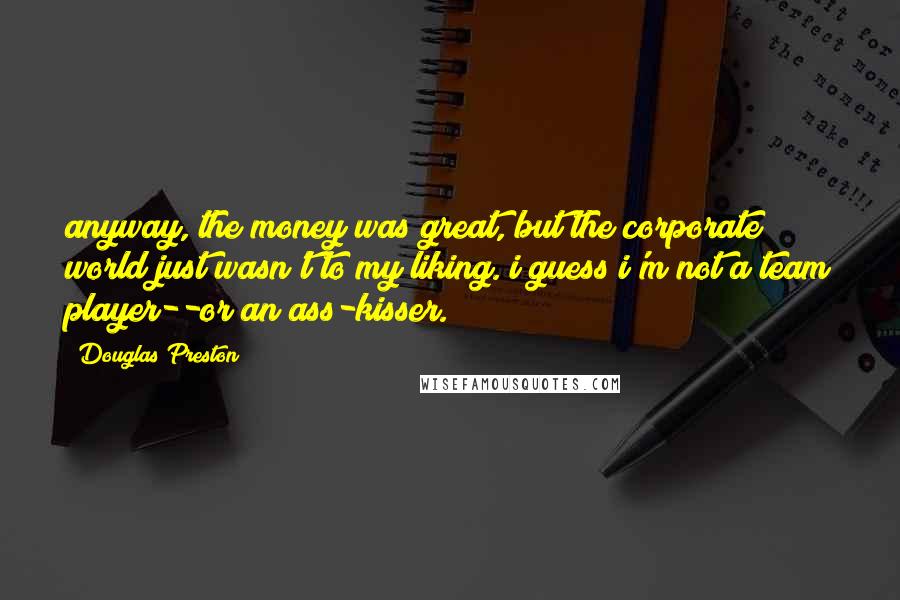 Douglas Preston Quotes: anyway, the money was great, but the corporate world just wasn't to my liking. i guess i'm not a team player--or an ass-kisser.