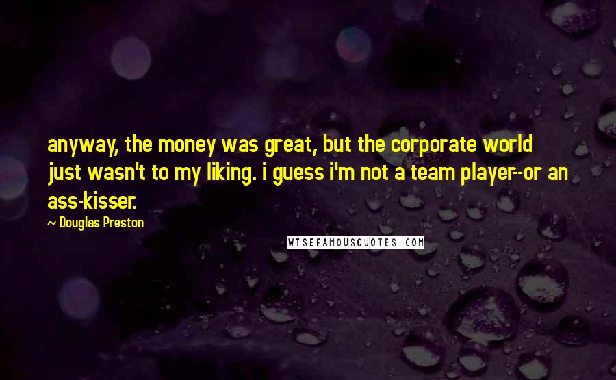 Douglas Preston Quotes: anyway, the money was great, but the corporate world just wasn't to my liking. i guess i'm not a team player--or an ass-kisser.