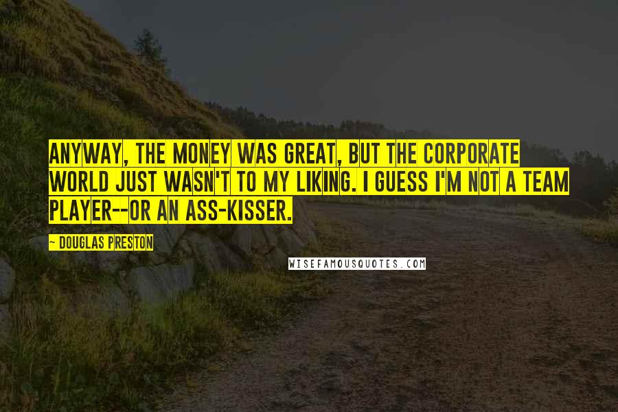 Douglas Preston Quotes: anyway, the money was great, but the corporate world just wasn't to my liking. i guess i'm not a team player--or an ass-kisser.