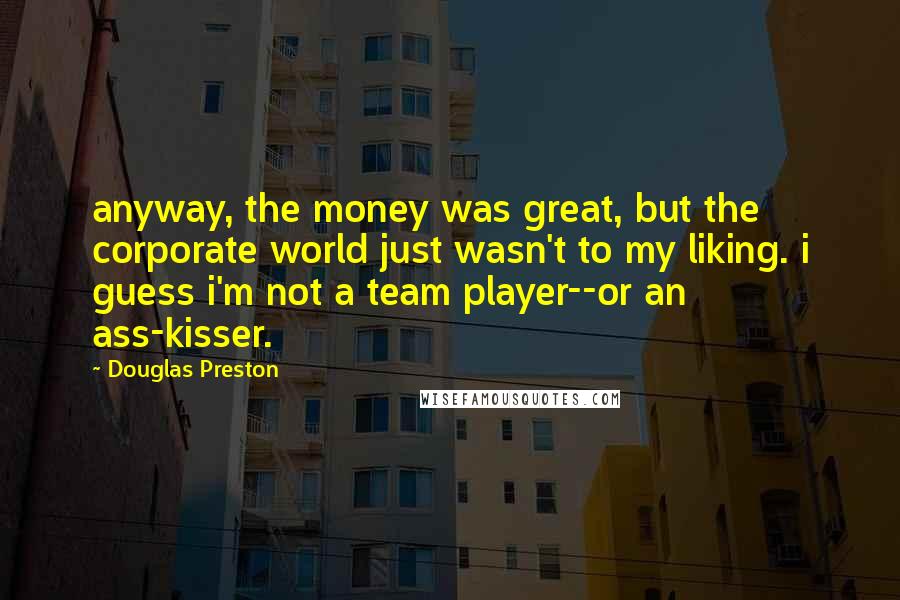 Douglas Preston Quotes: anyway, the money was great, but the corporate world just wasn't to my liking. i guess i'm not a team player--or an ass-kisser.