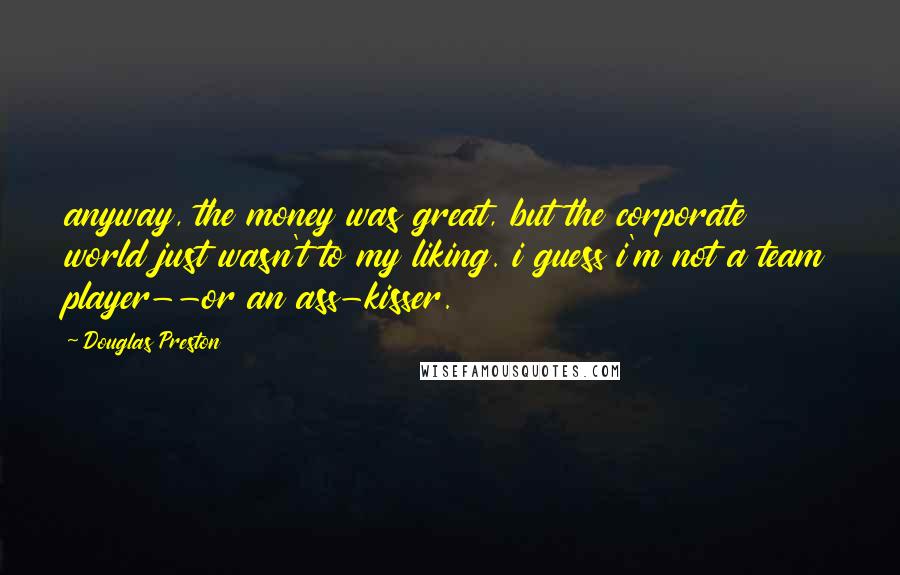 Douglas Preston Quotes: anyway, the money was great, but the corporate world just wasn't to my liking. i guess i'm not a team player--or an ass-kisser.