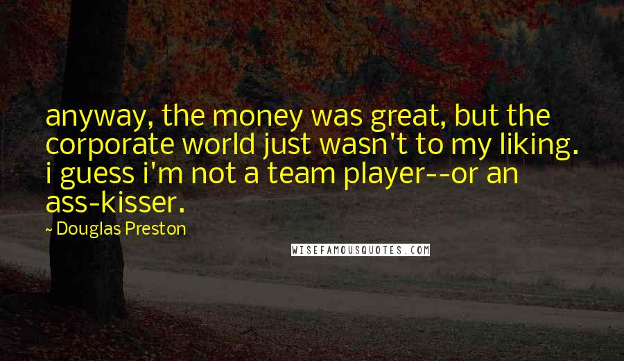 Douglas Preston Quotes: anyway, the money was great, but the corporate world just wasn't to my liking. i guess i'm not a team player--or an ass-kisser.