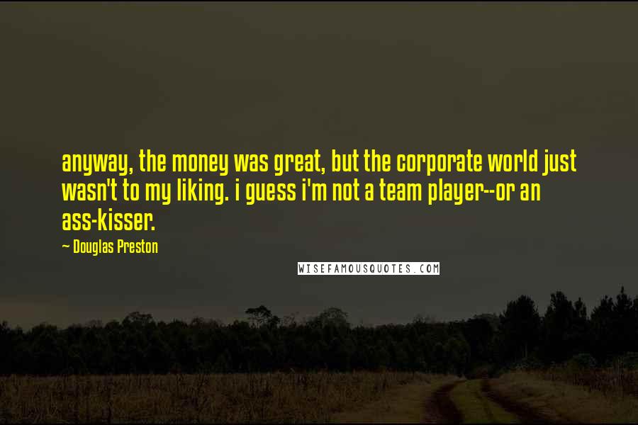 Douglas Preston Quotes: anyway, the money was great, but the corporate world just wasn't to my liking. i guess i'm not a team player--or an ass-kisser.