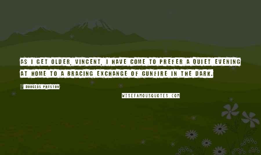 Douglas Preston Quotes: As I get older, Vincent, I have come to prefer a quiet evening at home to a bracing exchange of gunfire in the dark.