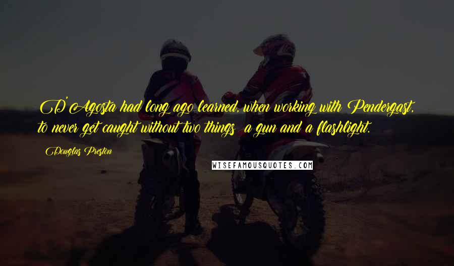 Douglas Preston Quotes: D'Agosta had long ago learned, when working with Pendergast, to never get caught without two things: a gun and a flashlight.