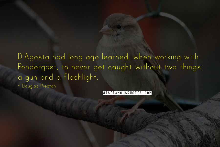 Douglas Preston Quotes: D'Agosta had long ago learned, when working with Pendergast, to never get caught without two things: a gun and a flashlight.