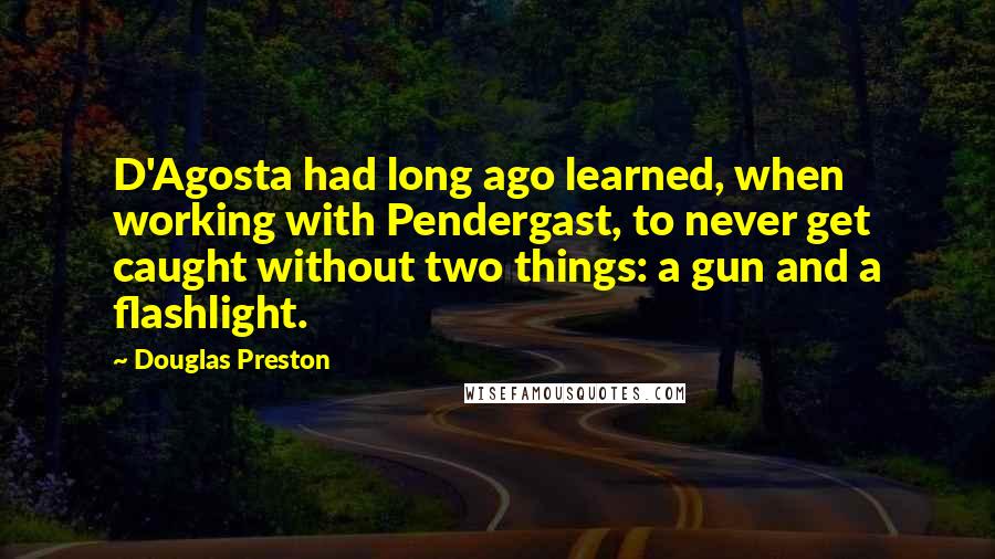 Douglas Preston Quotes: D'Agosta had long ago learned, when working with Pendergast, to never get caught without two things: a gun and a flashlight.