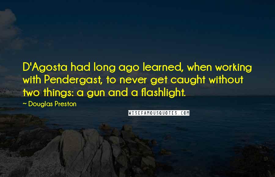 Douglas Preston Quotes: D'Agosta had long ago learned, when working with Pendergast, to never get caught without two things: a gun and a flashlight.