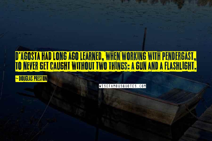 Douglas Preston Quotes: D'Agosta had long ago learned, when working with Pendergast, to never get caught without two things: a gun and a flashlight.