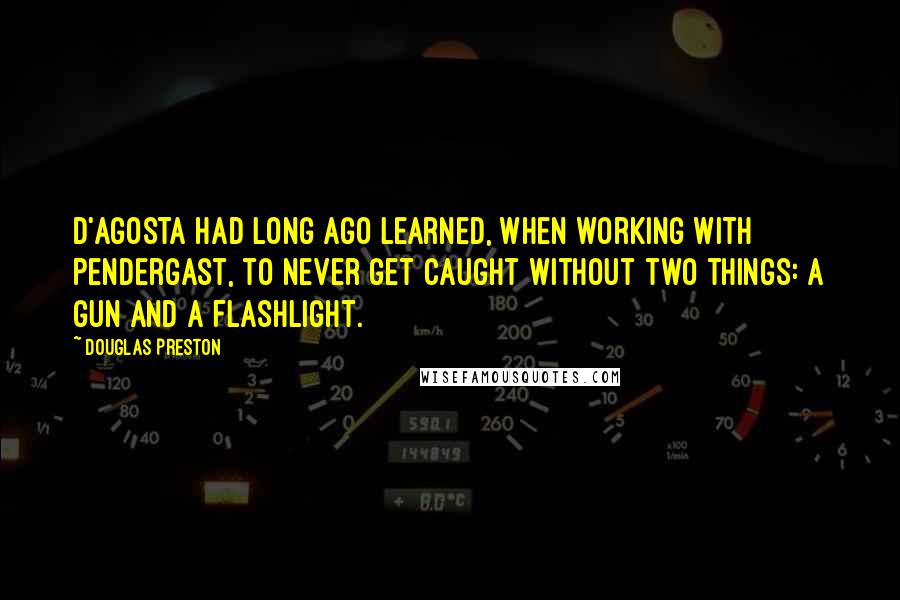 Douglas Preston Quotes: D'Agosta had long ago learned, when working with Pendergast, to never get caught without two things: a gun and a flashlight.