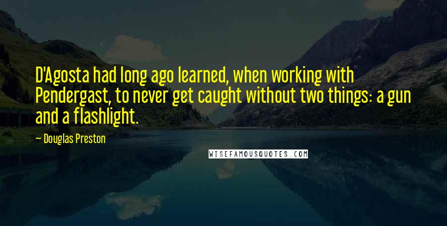 Douglas Preston Quotes: D'Agosta had long ago learned, when working with Pendergast, to never get caught without two things: a gun and a flashlight.