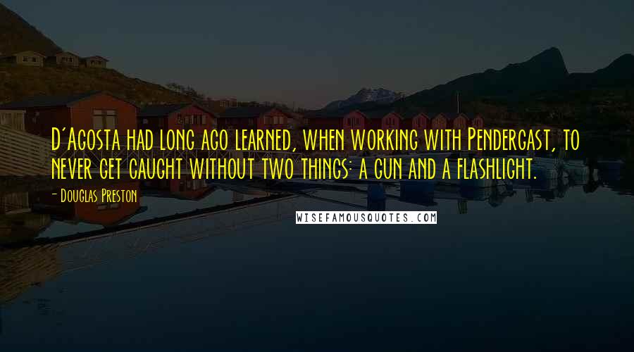 Douglas Preston Quotes: D'Agosta had long ago learned, when working with Pendergast, to never get caught without two things: a gun and a flashlight.