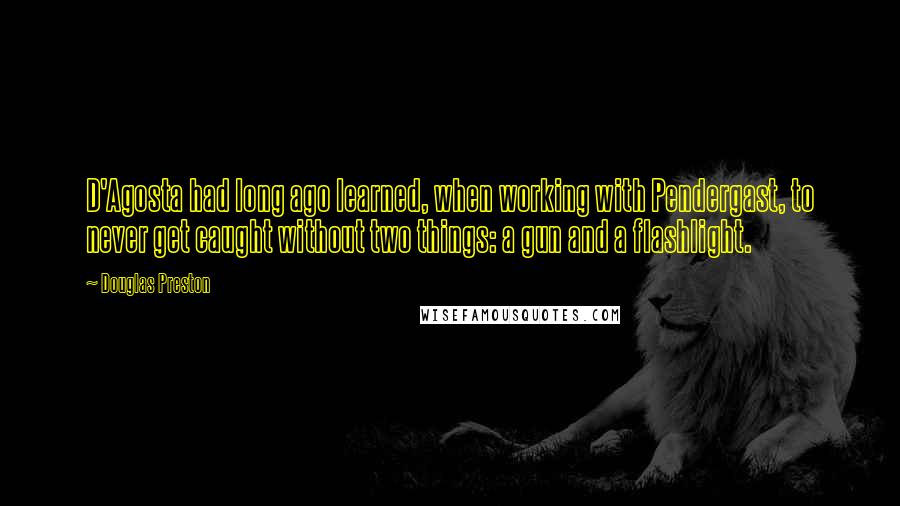 Douglas Preston Quotes: D'Agosta had long ago learned, when working with Pendergast, to never get caught without two things: a gun and a flashlight.