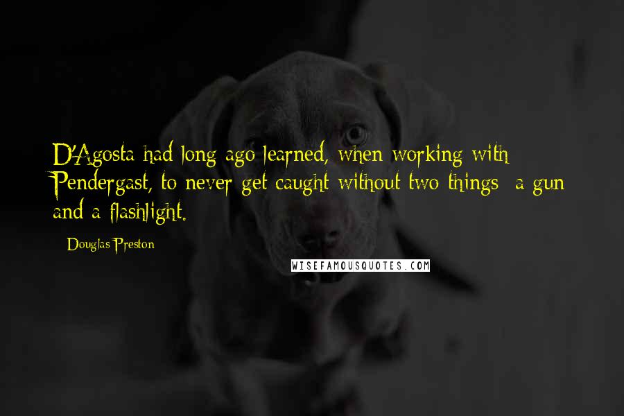 Douglas Preston Quotes: D'Agosta had long ago learned, when working with Pendergast, to never get caught without two things: a gun and a flashlight.