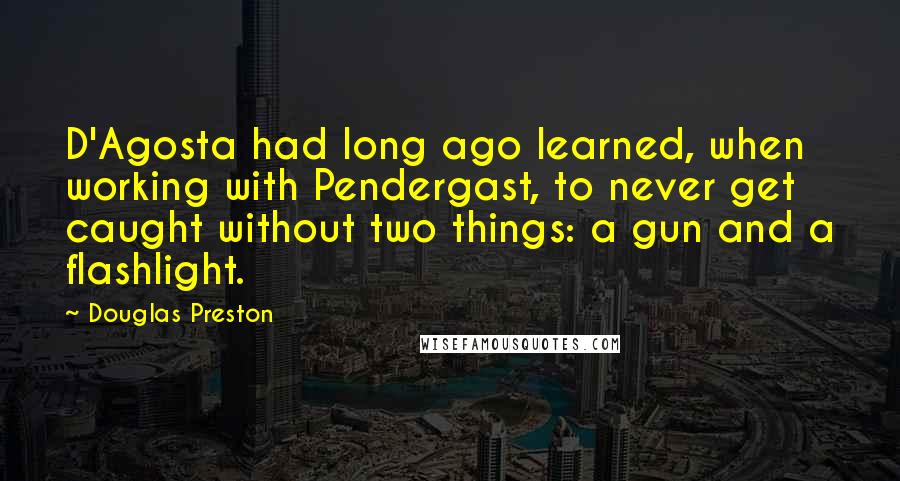 Douglas Preston Quotes: D'Agosta had long ago learned, when working with Pendergast, to never get caught without two things: a gun and a flashlight.