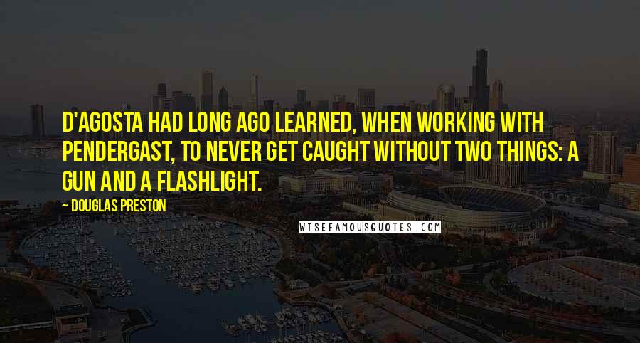 Douglas Preston Quotes: D'Agosta had long ago learned, when working with Pendergast, to never get caught without two things: a gun and a flashlight.