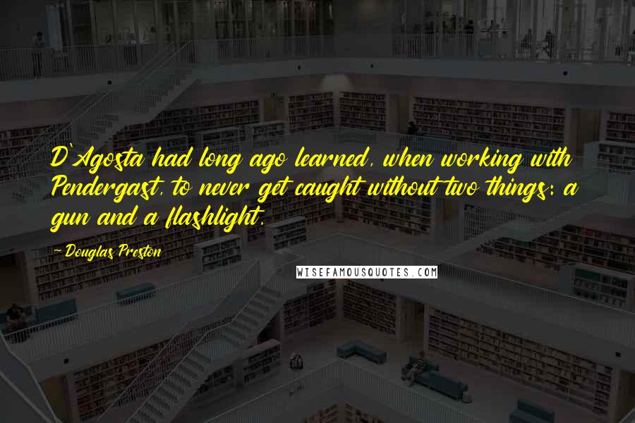 Douglas Preston Quotes: D'Agosta had long ago learned, when working with Pendergast, to never get caught without two things: a gun and a flashlight.