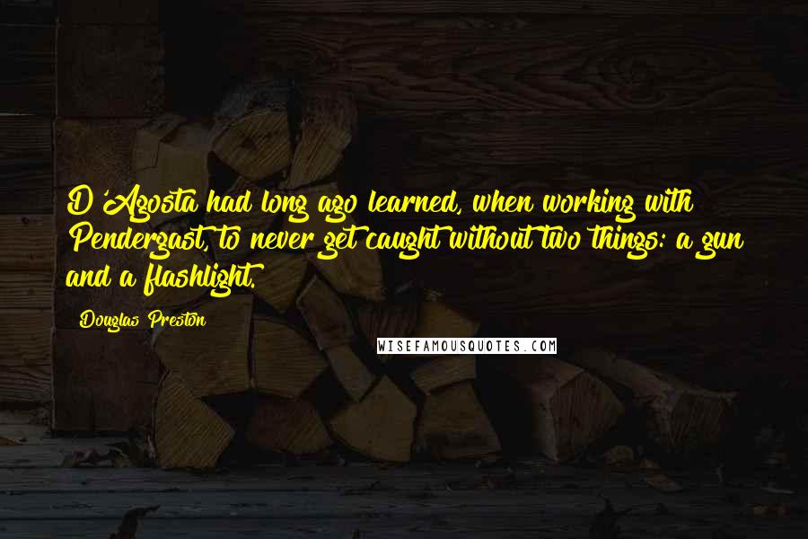 Douglas Preston Quotes: D'Agosta had long ago learned, when working with Pendergast, to never get caught without two things: a gun and a flashlight.