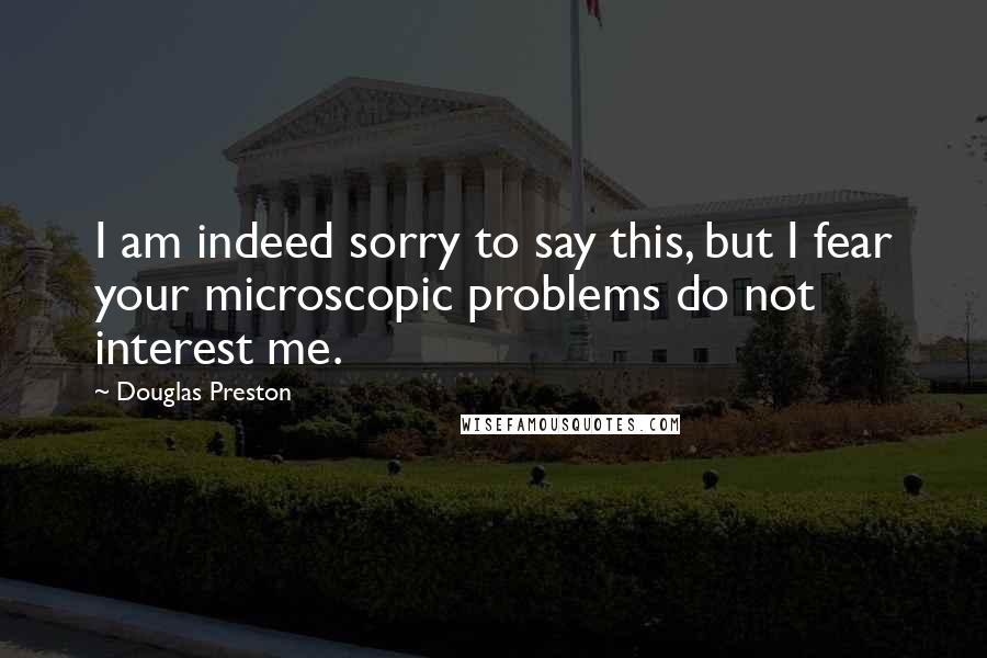 Douglas Preston Quotes: I am indeed sorry to say this, but I fear your microscopic problems do not interest me.