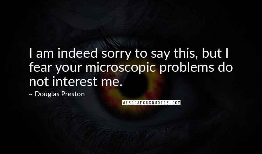 Douglas Preston Quotes: I am indeed sorry to say this, but I fear your microscopic problems do not interest me.