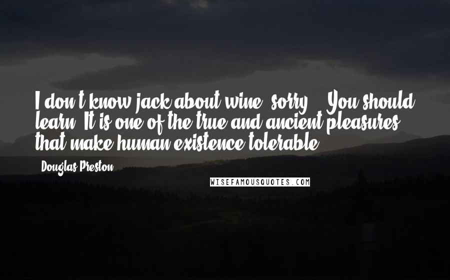 Douglas Preston Quotes: I don't know jack about wine, sorry." "You should learn. It is one of the true and ancient pleasures that make human existence tolerable.