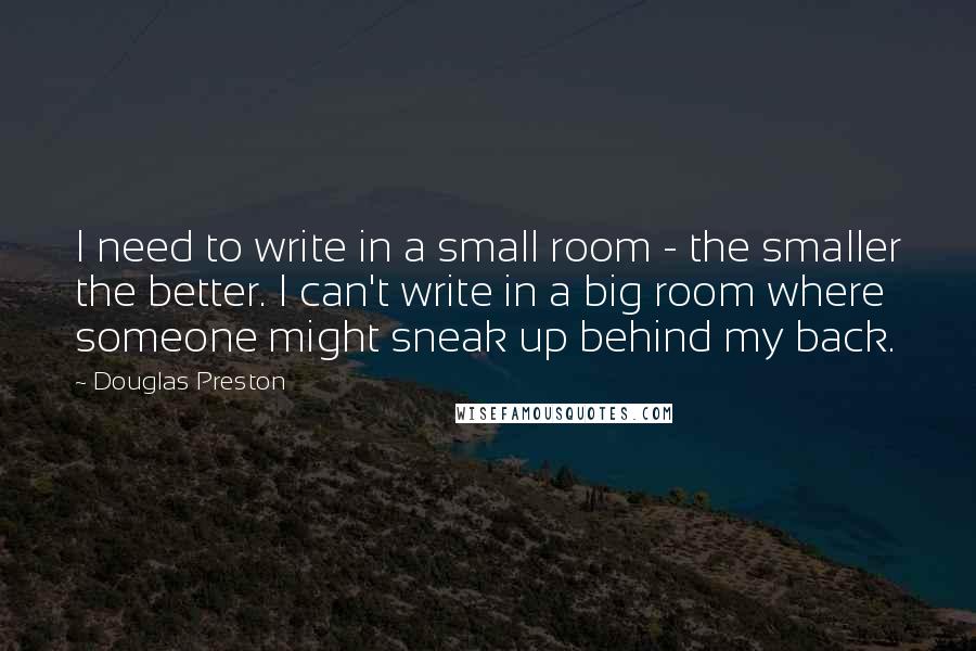 Douglas Preston Quotes: I need to write in a small room - the smaller the better. I can't write in a big room where someone might sneak up behind my back.