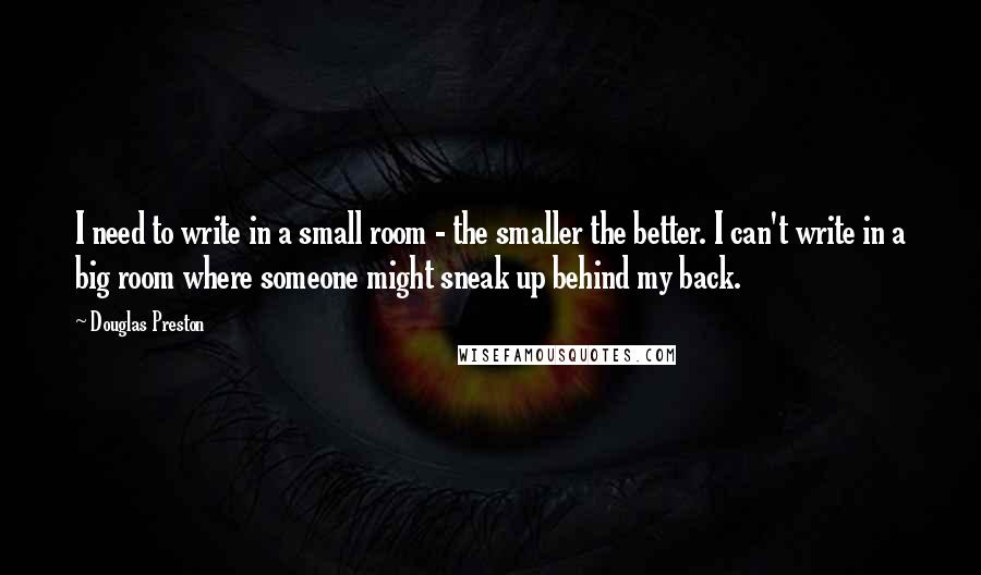 Douglas Preston Quotes: I need to write in a small room - the smaller the better. I can't write in a big room where someone might sneak up behind my back.