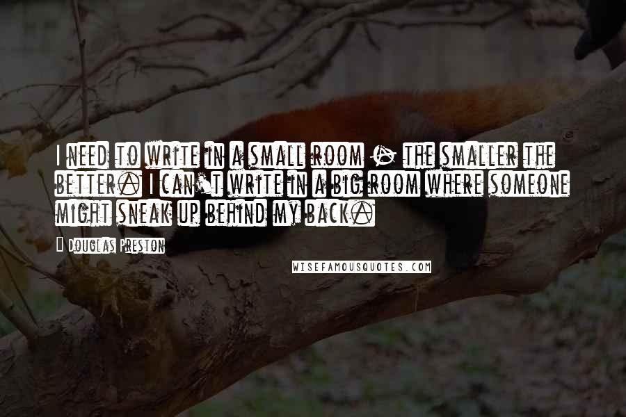 Douglas Preston Quotes: I need to write in a small room - the smaller the better. I can't write in a big room where someone might sneak up behind my back.