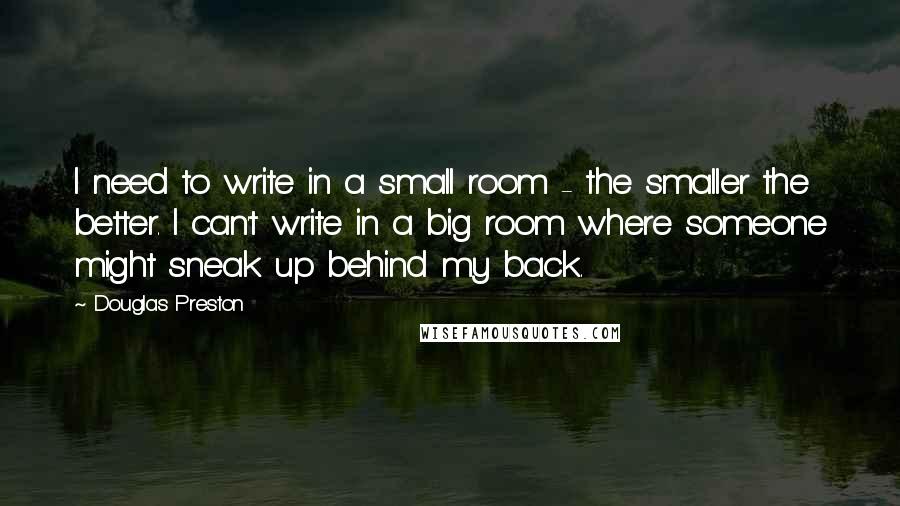 Douglas Preston Quotes: I need to write in a small room - the smaller the better. I can't write in a big room where someone might sneak up behind my back.