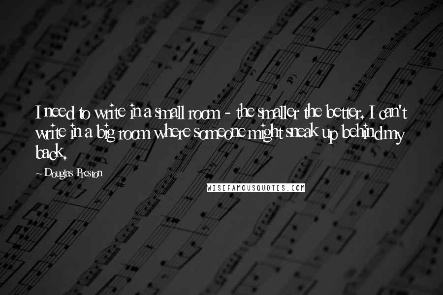 Douglas Preston Quotes: I need to write in a small room - the smaller the better. I can't write in a big room where someone might sneak up behind my back.