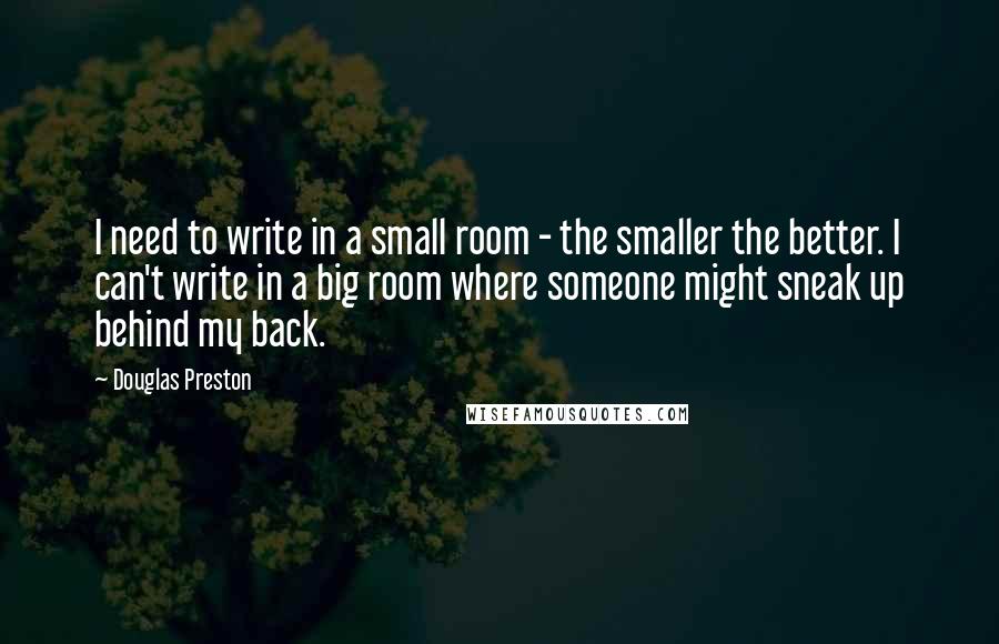 Douglas Preston Quotes: I need to write in a small room - the smaller the better. I can't write in a big room where someone might sneak up behind my back.