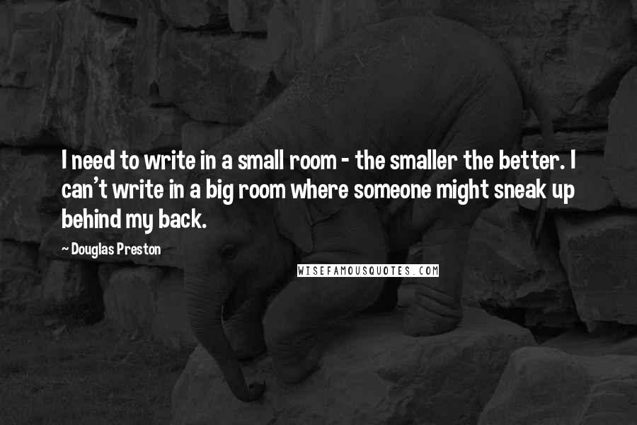 Douglas Preston Quotes: I need to write in a small room - the smaller the better. I can't write in a big room where someone might sneak up behind my back.