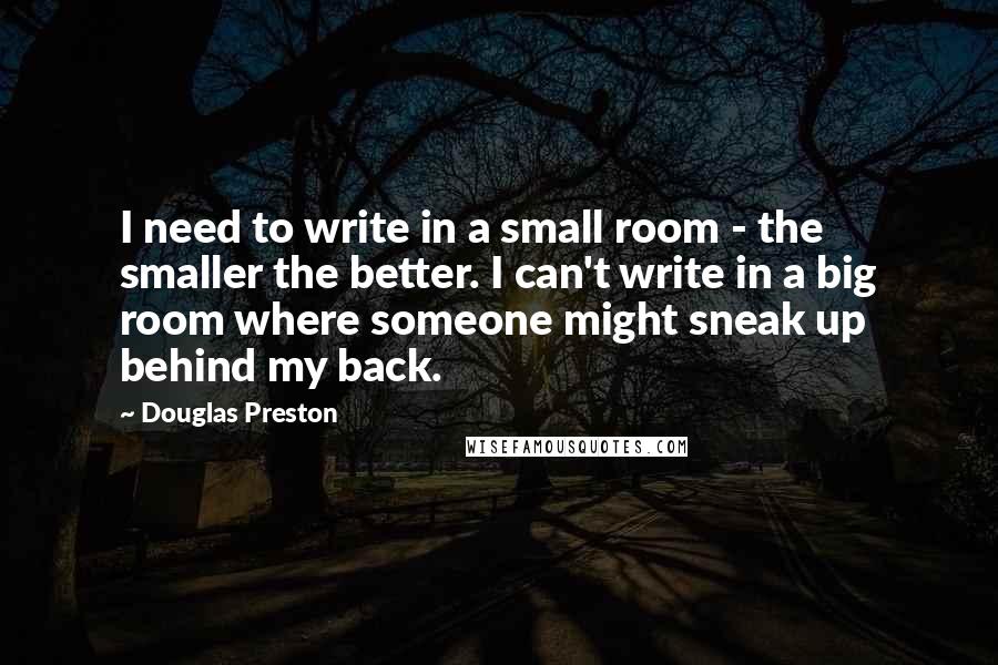 Douglas Preston Quotes: I need to write in a small room - the smaller the better. I can't write in a big room where someone might sneak up behind my back.
