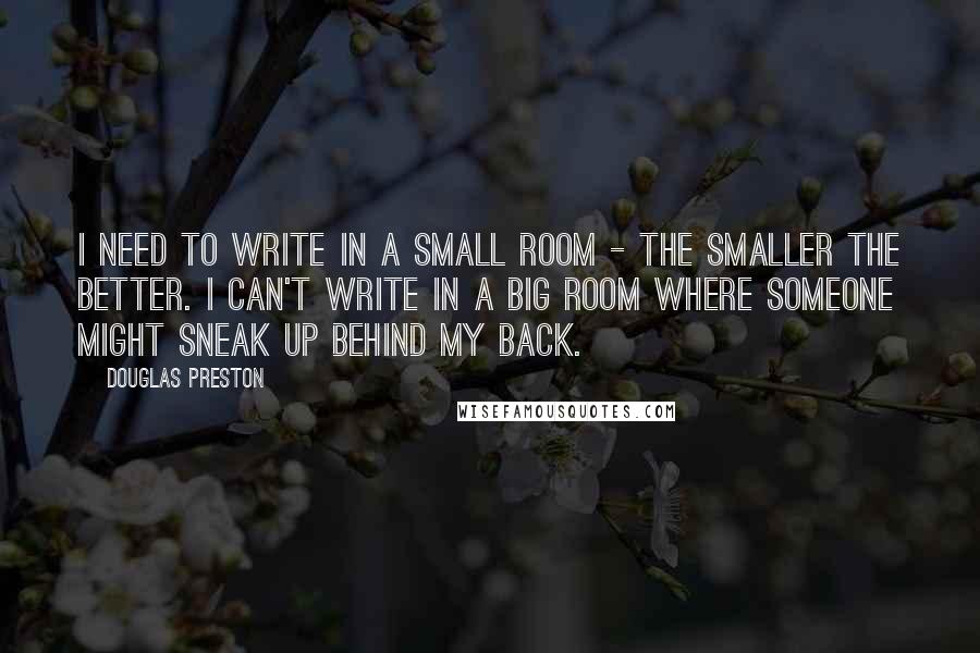 Douglas Preston Quotes: I need to write in a small room - the smaller the better. I can't write in a big room where someone might sneak up behind my back.