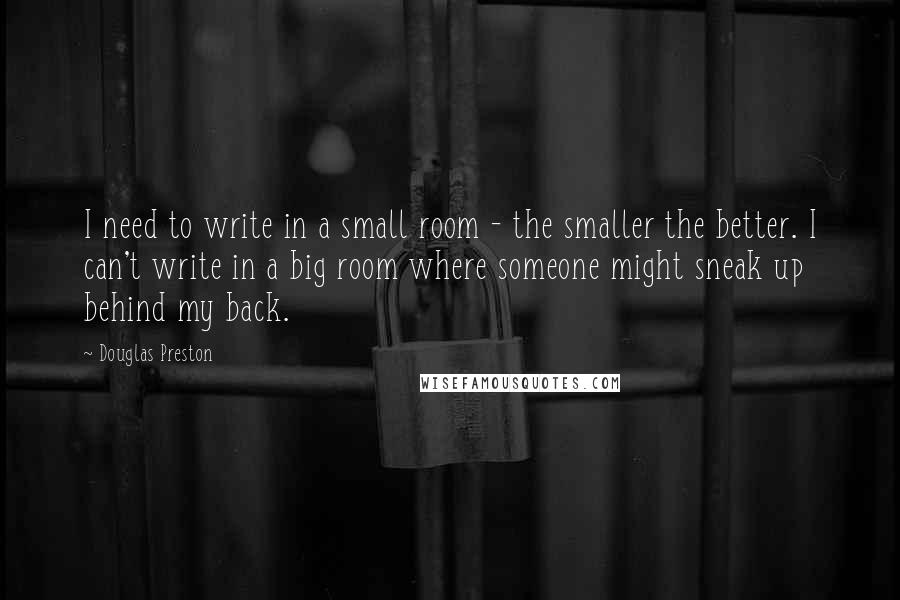 Douglas Preston Quotes: I need to write in a small room - the smaller the better. I can't write in a big room where someone might sneak up behind my back.