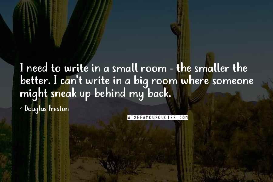 Douglas Preston Quotes: I need to write in a small room - the smaller the better. I can't write in a big room where someone might sneak up behind my back.