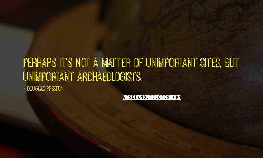 Douglas Preston Quotes: Perhaps it's not a matter of unimportant sites, but unimportant archaeologists.