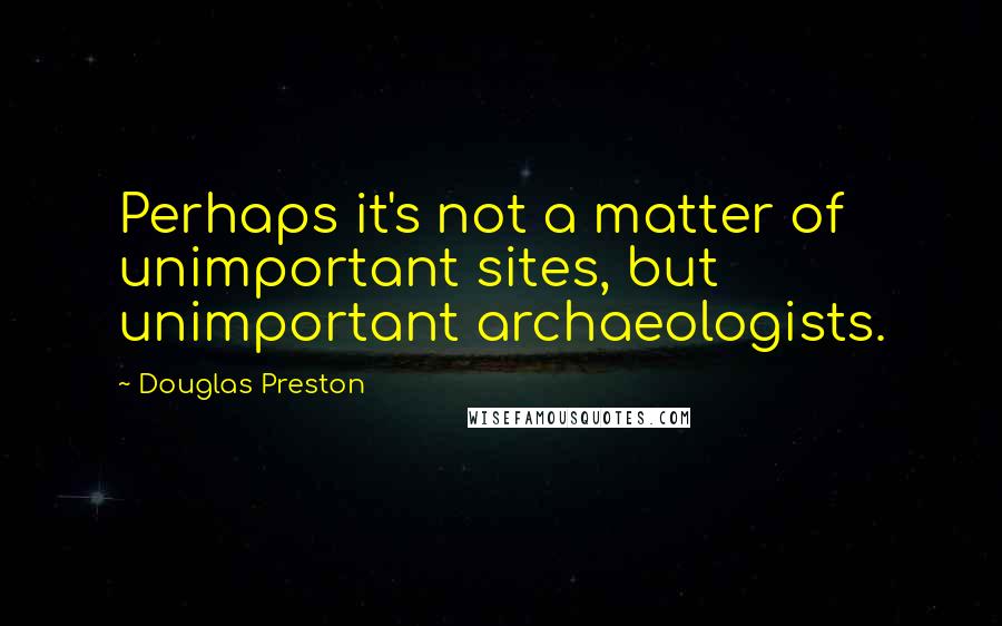 Douglas Preston Quotes: Perhaps it's not a matter of unimportant sites, but unimportant archaeologists.