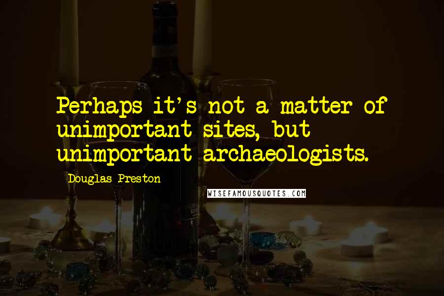Douglas Preston Quotes: Perhaps it's not a matter of unimportant sites, but unimportant archaeologists.