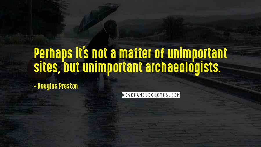 Douglas Preston Quotes: Perhaps it's not a matter of unimportant sites, but unimportant archaeologists.