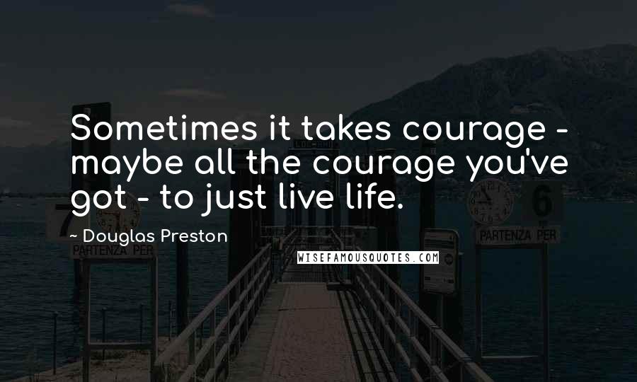 Douglas Preston Quotes: Sometimes it takes courage - maybe all the courage you've got - to just live life.